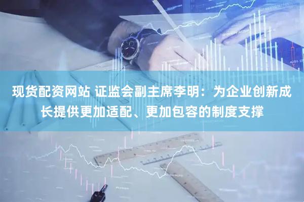 现货配资网站 证监会副主席李明：为企业创新成长提供更加适配、更加包容的制度支撑