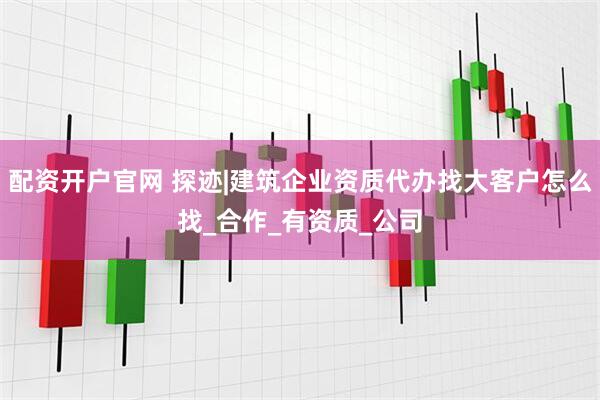 配资开户官网 探迹|建筑企业资质代办找大客户怎么找_合作_有资质_公司