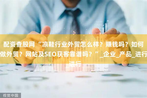 配资查股网 “凉鞋行业外贸怎么样？赚钱吗？如何做外贸？网站及SEO获客靠谱吗？”_企业_产品_进行