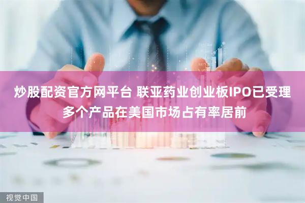 炒股配资官方网平台 联亚药业创业板IPO已受理 多个产品在美国市场占有率居前