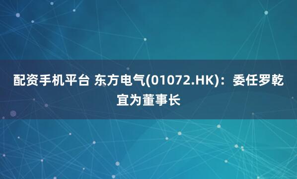 配资手机平台 东方电气(01072.HK)：委任罗乾宜为董事长