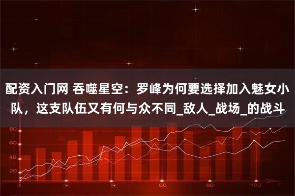 配资入门网 吞噬星空：罗峰为何要选择加入魅女小队，这支队伍又有何与众不同_敌人_战场_的战斗