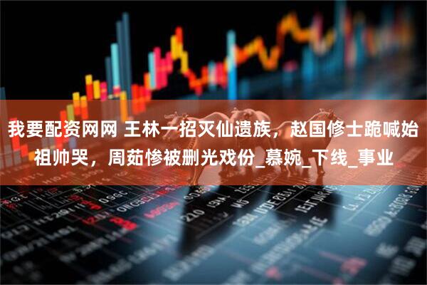 我要配资网网 王林一招灭仙遗族，赵国修士跪喊始祖帅哭，周茹惨被删光戏份_慕婉_下线_事业