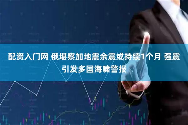 配资入门网 俄堪察加地震余震或持续1个月 强震引发多国海啸警报