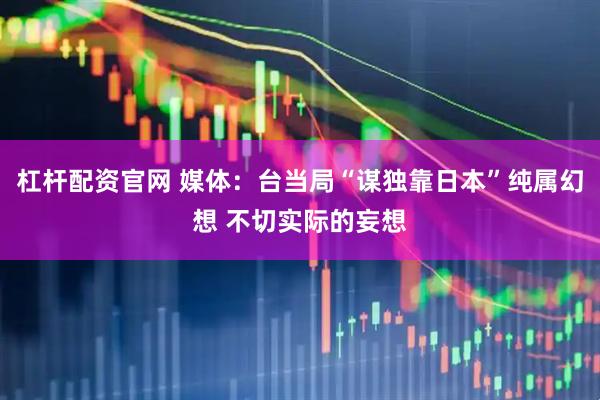 杠杆配资官网 媒体：台当局“谋独靠日本”纯属幻想 不切实际的妄想