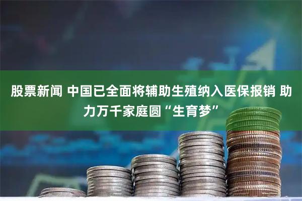 股票新闻 中国已全面将辅助生殖纳入医保报销 助力万千家庭圆“生育梦”