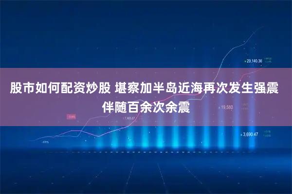 股市如何配资炒股 堪察加半岛近海再次发生强震 伴随百余次余震
