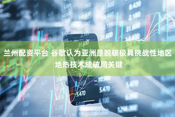 兰州配资平台 谷歌认为亚洲是脱碳极具挑战性地区 地热技术成破局关键