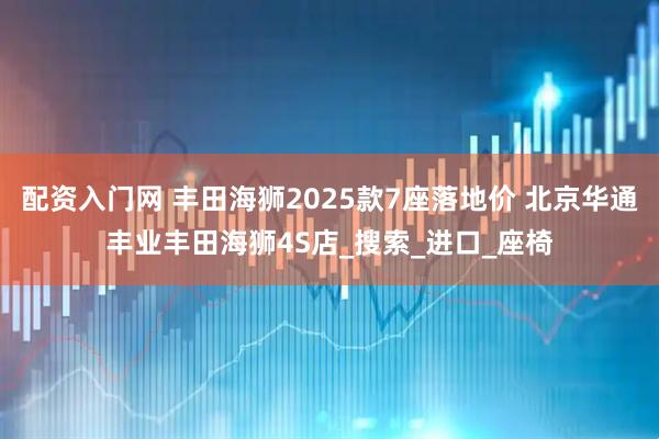 配资入门网 丰田海狮2025款7座落地价 北京华通丰业丰田海狮4S店_搜索_进口_座椅