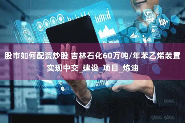 股市如何配资炒股 吉林石化60万吨/年苯乙烯装置实现中交_建设_项目_炼油