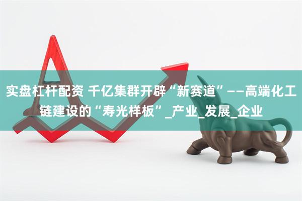 实盘杠杆配资 千亿集群开辟“新赛道”——高端化工链建设的“寿光样板”_产业_发展_企业
