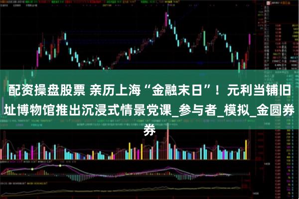 配资操盘股票 亲历上海“金融末日”！元利当铺旧址博物馆推出沉浸式情景党课_参与者_模拟_金圆券