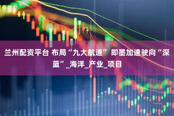 兰州配资平台 布局“九大航道” 即墨加速驶向“深蓝”_海洋_产业_项目