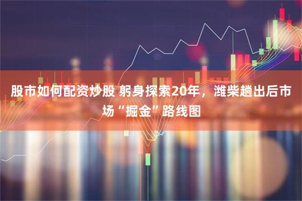 股市如何配资炒股 躬身探索20年，潍柴趟出后市场“掘金”路线图