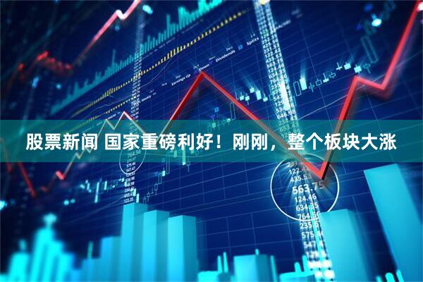 股票新闻 国家重磅利好！刚刚，整个板块大涨