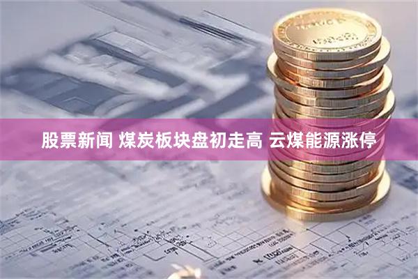 股票新闻 煤炭板块盘初走高 云煤能源涨停