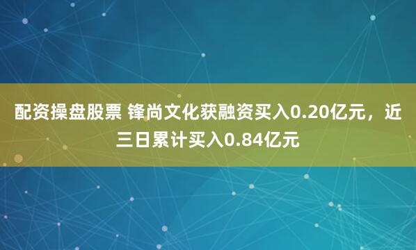 配资操盘股票 锋尚文化获融资买入0.20亿元，近三日累计买入0.84亿元
