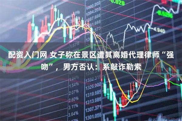 配资入门网 女子称在景区遭其离婚代理律师“强吻”，男方否认：系敲诈勒索