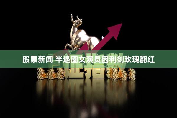 股票新闻 半退圈女演员因利剑玫瑰翻红