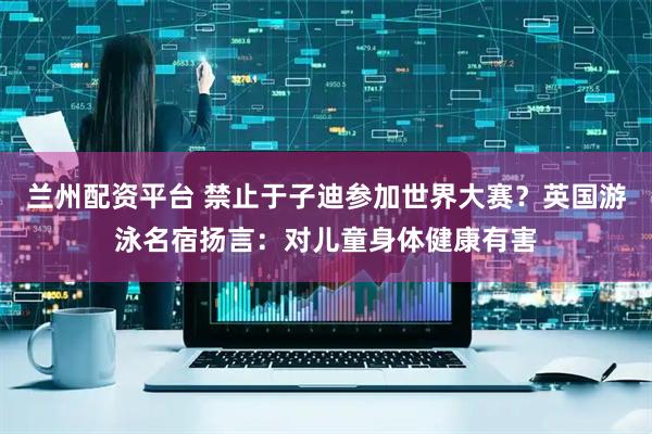兰州配资平台 禁止于子迪参加世界大赛？英国游泳名宿扬言：对儿童身体健康有害