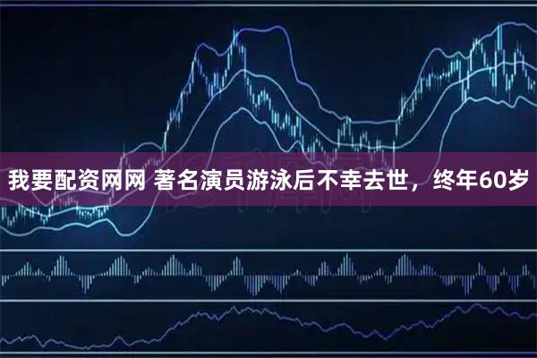 我要配资网网 著名演员游泳后不幸去世，终年60岁