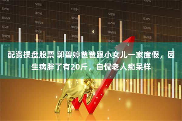 配资操盘股票 郭碧婷爸爸跟小女儿一家度假，因生病胖了有20斤，自侃老人痴呆样