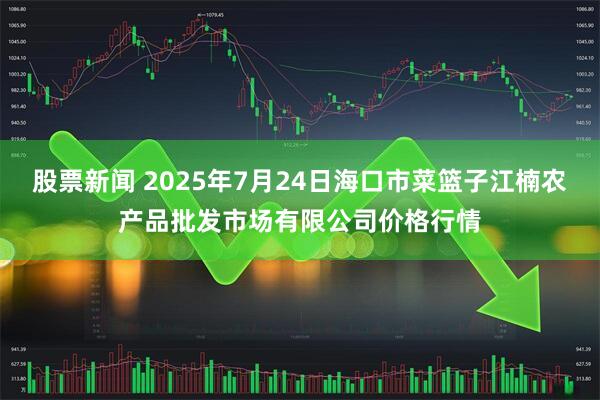 股票新闻 2025年7月24日海口市菜篮子江楠农产品批发市场有限公司价格行情