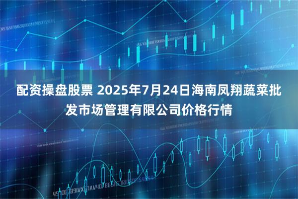 配资操盘股票 2025年7月24日海南凤翔蔬菜批发市场管理有限公司价格行情