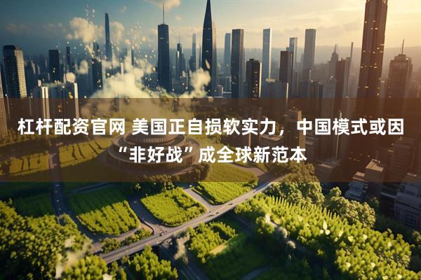 杠杆配资官网 美国正自损软实力，中国模式或因“非好战”成全球新范本