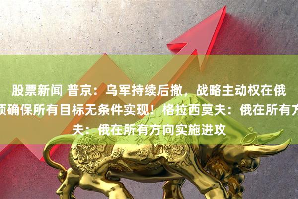 股票新闻 普京：乌军持续后撤，战略主动权在俄军手中！必须确保所有目标无条件实现！格拉西莫夫：俄在所有方向实施进攻