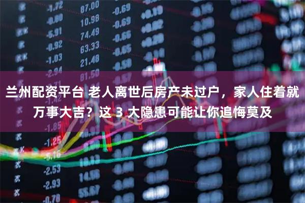 兰州配资平台 老人离世后房产未过户，家人住着就万事大吉？这 3 大隐患可能让你追悔莫及