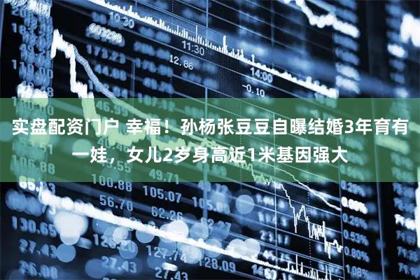 实盘配资门户 幸福！孙杨张豆豆自曝结婚3年育有一娃，女儿2岁身高近1米基因强大
