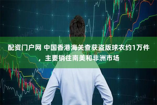 配资门户网 中国香港海关查获盗版球衣约1万件，主要销往南美和非洲市场