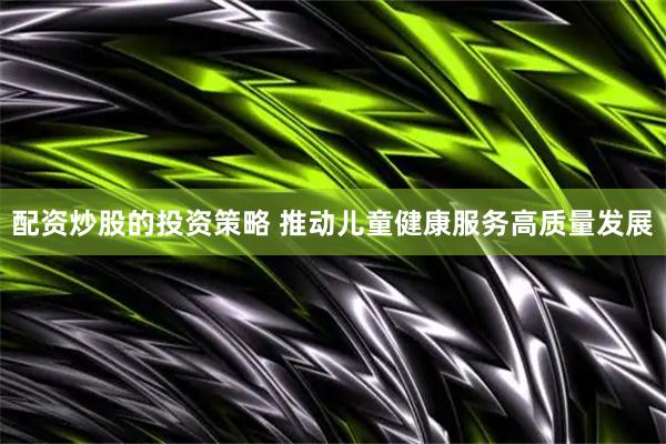 配资炒股的投资策略 推动儿童健康服务高质量发展