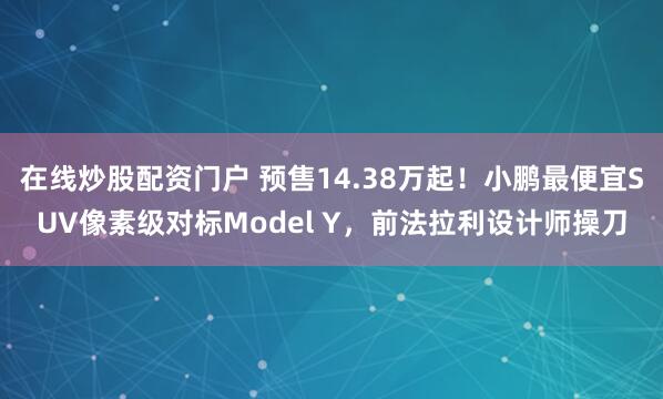 在线炒股配资门户 预售14.38万起！小鹏最便宜SUV像素级对标Model Y，前法拉利设计师操刀