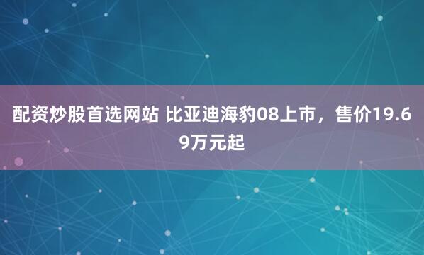 配资炒股首选网站 比亚迪海豹08上市，售价19.69万元起